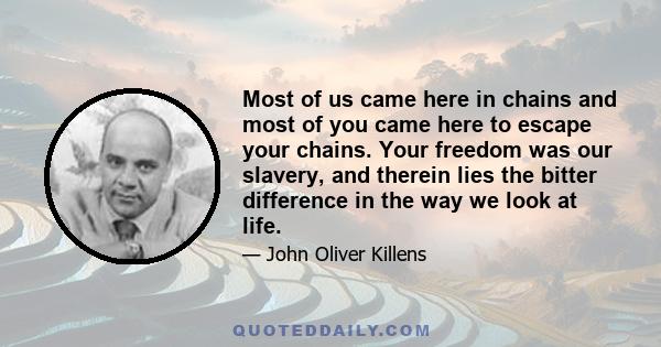 Most of us came here in chains and most of you came here to escape your chains. Your freedom was our slavery, and therein lies the bitter difference in the way we look at life.