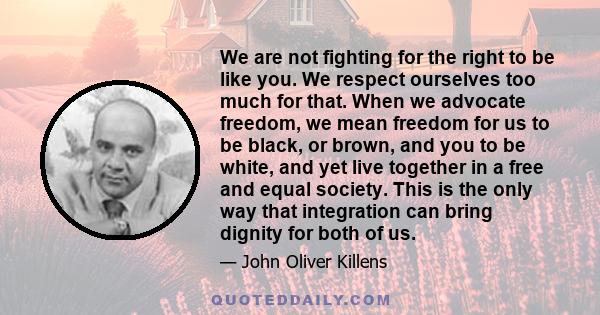 We are not fighting for the right to be like you. We respect ourselves too much for that. When we advocate freedom, we mean freedom for us to be black, or brown, and you to be white, and yet live together in a free and