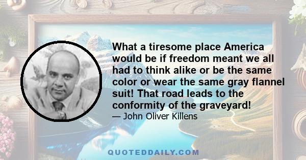 What a tiresome place America would be if freedom meant we all had to think alike or be the same color or wear the same gray flannel suit! That road leads to the conformity of the graveyard!