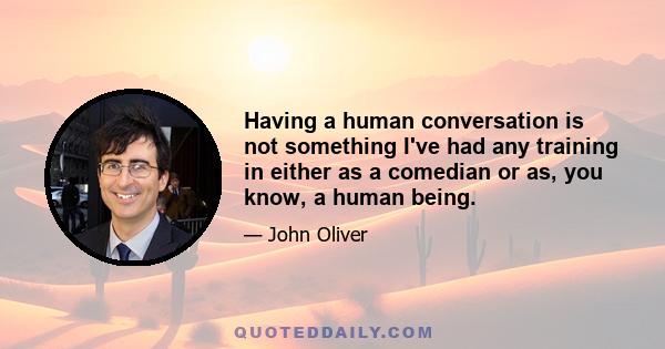 Having a human conversation is not something I've had any training in either as a comedian or as, you know, a human being.