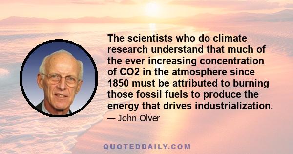 The scientists who do climate research understand that much of the ever increasing concentration of CO2 in the atmosphere since 1850 must be attributed to burning those fossil fuels to produce the energy that drives