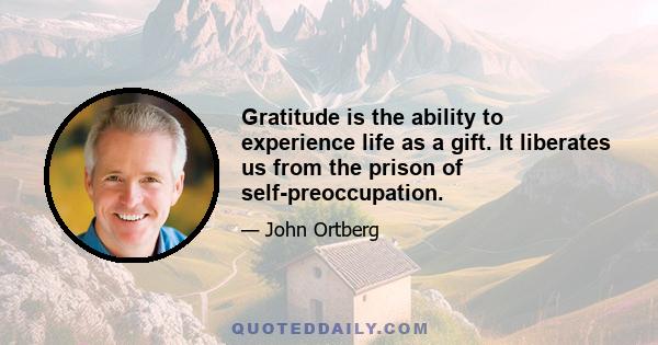 Gratitude is the ability to experience life as a gift. It liberates us from the prison of self-preoccupation.