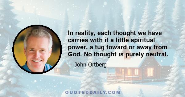 In reality, each thought we have carries with it a little spiritual power, a tug toward or away from God. No thought is purely neutral.