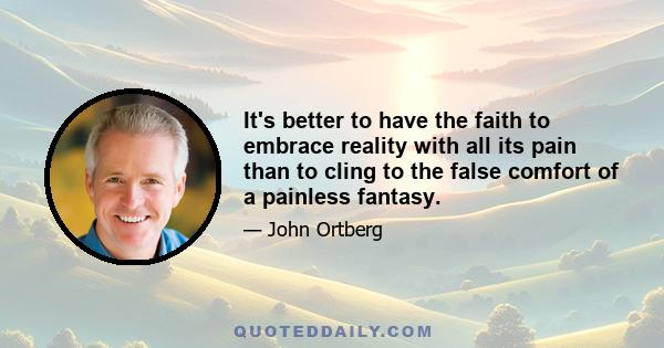 It's better to have the faith to embrace reality with all its pain than to cling to the false comfort of a painless fantasy.