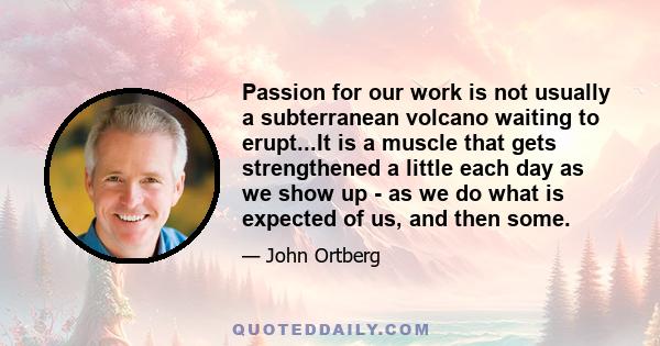 Passion for our work is not usually a subterranean volcano waiting to erupt...It is a muscle that gets strengthened a little each day as we show up - as we do what is expected of us, and then some.