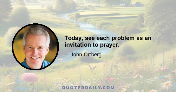 Today, see each problem as an invitation to prayer.