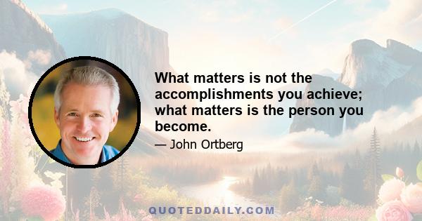 What matters is not the accomplishments you achieve; what matters is the person you become.