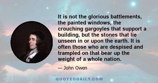 It is not the glorious battlements, the painted windows, the crouching gargoyles that support a building, but the stones that lie unseen in or upon the earth. It is often those who are despised and trampled on that bear 