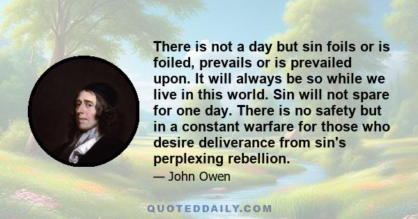 There is not a day but sin foils or is foiled, prevails or is prevailed upon. It will always be so while we live in this world. Sin will not spare for one day. There is no safety but in a constant warfare for those who