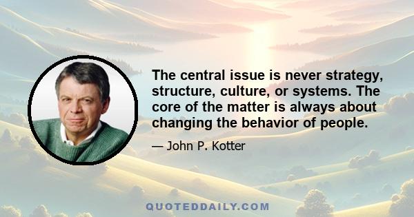 The central issue is never strategy, structure, culture, or systems. The core of the matter is always about changing the behavior of people.