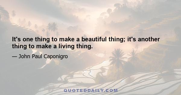 It's one thing to make a beautiful thing; it's another thing to make a living thing.