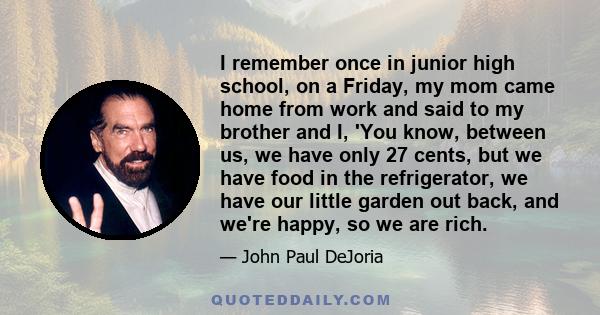 I remember once in junior high school, on a Friday, my mom came home from work and said to my brother and I, 'You know, between us, we have only 27 cents, but we have food in the refrigerator, we have our little garden