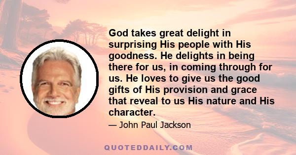 God takes great delight in surprising His people with His goodness. He delights in being there for us, in coming through for us. He loves to give us the good gifts of His provision and grace that reveal to us His nature 