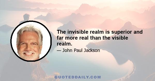 The invisible realm is superior and far more real than the visible realm.