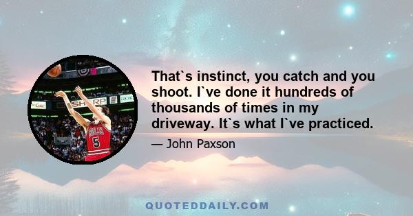 That`s instinct, you catch and you shoot. I`ve done it hundreds of thousands of times in my driveway. It`s what I`ve practiced.