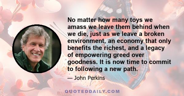 No matter how many toys we amass we leave them behind when we die, just as we leave a broken environment, an economy that only benefits the richest, and a legacy of empowering greed over goodness. It is now time to