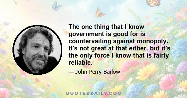 The one thing that I know government is good for is countervailing against monopoly. It's not great at that either, but it's the only force I know that is fairly reliable.