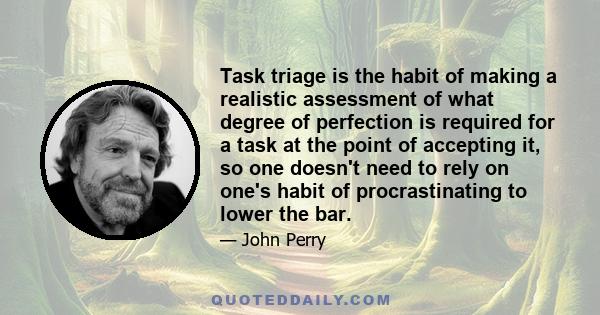 Task triage is the habit of making a realistic assessment of what degree of perfection is required for a task at the point of accepting it, so one doesn't need to rely on one's habit of procrastinating to lower the bar.