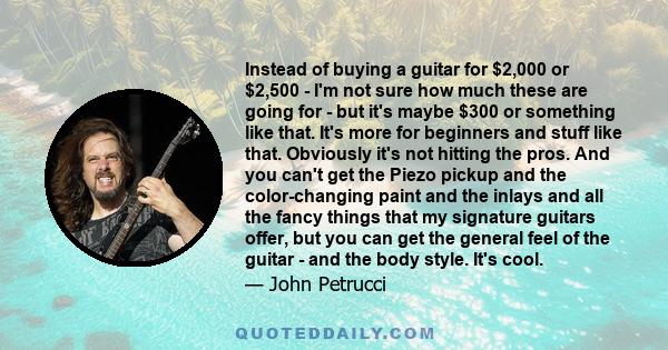 Instead of buying a guitar for $2,000 or $2,500 - I'm not sure how much these are going for - but it's maybe $300 or something like that. It's more for beginners and stuff like that. Obviously it's not hitting the pros. 