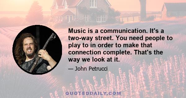 Music is a communication. It's a two-way street. You need people to play to in order to make that connection complete. That's the way we look at it.