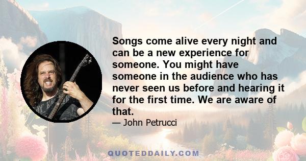 Songs come alive every night and can be a new experience for someone. You might have someone in the audience who has never seen us before and hearing it for the first time. We are aware of that.