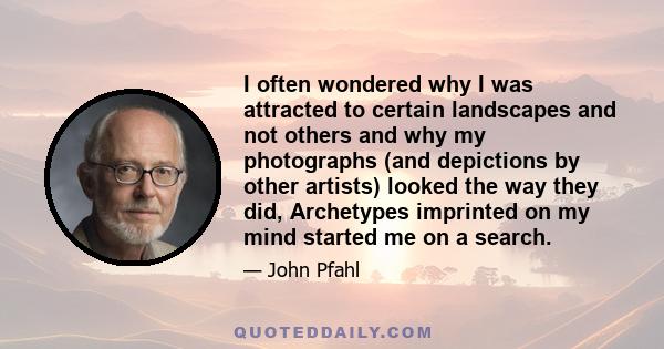 I often wondered why I was attracted to certain landscapes and not others and why my photographs (and depictions by other artists) looked the way they did, Archetypes imprinted on my mind started me on a search.