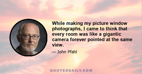 While making my picture window photographs, I came to think that every room was like a gigantic camera forever pointed at the same view.