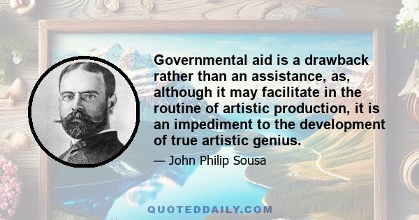 Governmental aid is a drawback rather than an assistance, as, although it may facilitate in the routine of artistic production, it is an impediment to the development of true artistic genius.