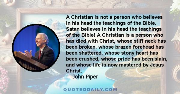 A Christian is not a person who believes in his head the teachings of the Bible. Satan believes in his head the teachings of the Bible! A Christian is a person who has died with Christ, whose stiff neck has been broken, 