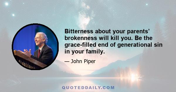 Bitterness about your parents’ brokenness will kill you. Be the grace-filled end of generational sin in your family.