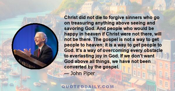 Christ did not die to forgive sinners who go on treasuring anything above seeing and savoring God. And people who would be happy in heaven if Christ were not there, will not be there. The gospel is not a way to get