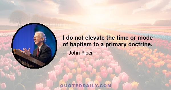 I do not elevate the time or mode of baptism to a primary doctrine.