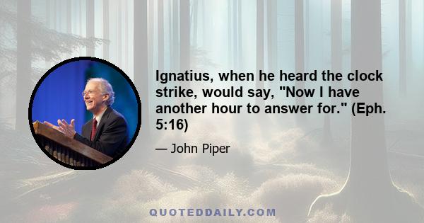 Ignatius, when he heard the clock strike, would say, Now I have another hour to answer for. (Eph. 5:16)