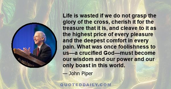 Life is wasted if we do not grasp the glory of the cross, cherish it for the treasure that it is, and cleave to it as the highest price of every pleasure and the deepest comfort in every pain. What was once foolishness