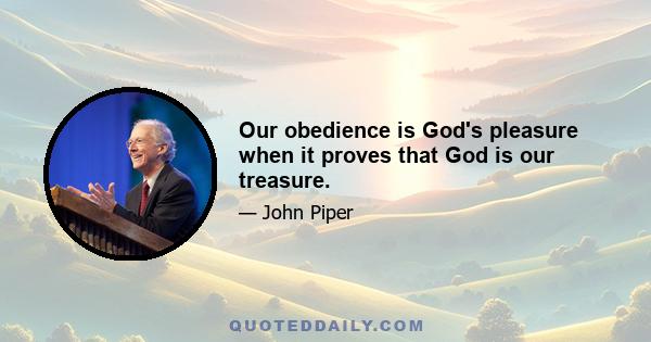 Our obedience is God's pleasure when it proves that God is our treasure.