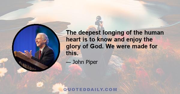 The deepest longing of the human heart is to know and enjoy the glory of God. We were made for this.