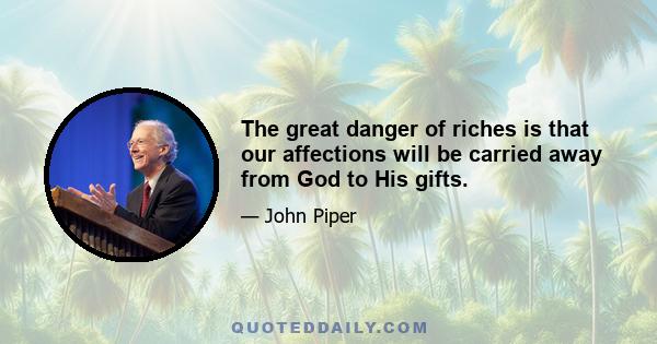 The great danger of riches is that our affections will be carried away from God to His gifts.