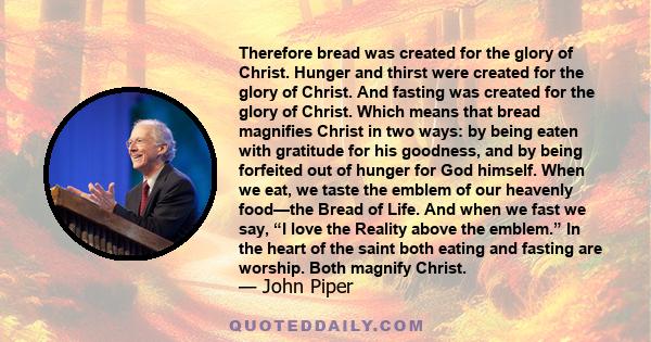 Therefore bread was created for the glory of Christ. Hunger and thirst were created for the glory of Christ. And fasting was created for the glory of Christ. Which means that bread magnifies Christ in two ways: by being 