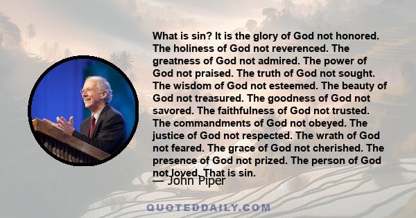 What is sin? It is the glory of God not honored. The holiness of God not reverenced. The greatness of God not admired. The power of God not praised. The truth of God not sought. The wisdom of God not esteemed. The