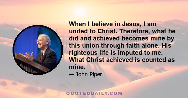 When I believe in Jesus, I am united to Christ. Therefore, what he did and achieved becomes mine by this union through faith alone. His righteous life is imputed to me. What Christ achieved is counted as mine.