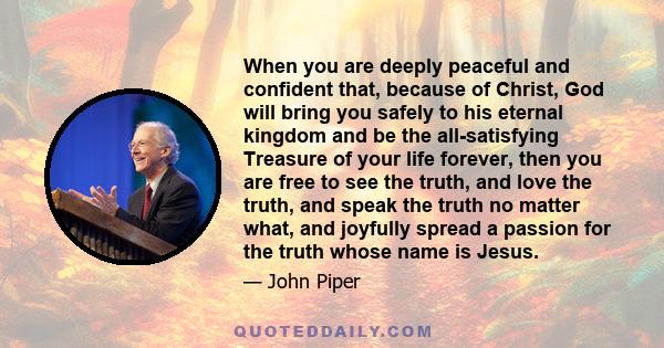 When you are deeply peaceful and confident that, because of Christ, God will bring you safely to his eternal kingdom and be the all-satisfying Treasure of your life forever, then you are free to see the truth, and love