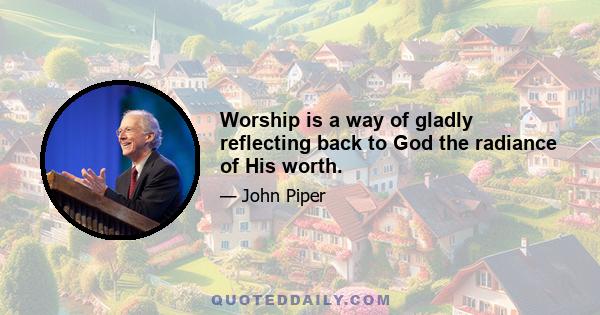 Worship is a way of gladly reflecting back to God the radiance of His worth.