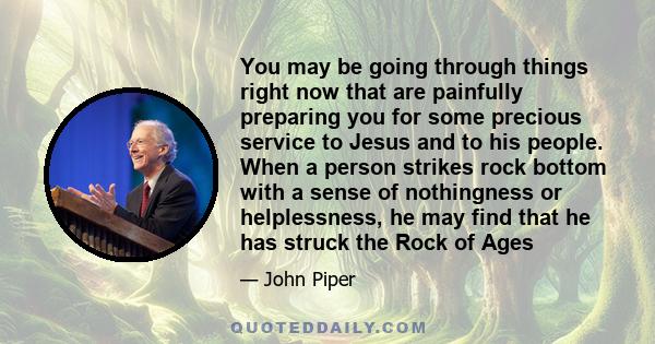 You may be going through things right now that are painfully preparing you for some precious service to Jesus and to his people. When a person strikes rock bottom with a sense of nothingness or helplessness, he may find 