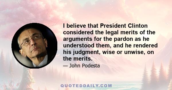 I believe that President Clinton considered the legal merits of the arguments for the pardon as he understood them, and he rendered his judgment, wise or unwise, on the merits.