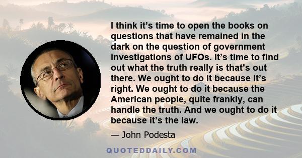 I think it’s time to open the books on questions that have remained in the dark on the question of government investigations of UFOs. It’s time to find out what the truth really is that’s out there. We ought to do it