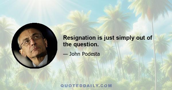 Resignation is just simply out of the question.