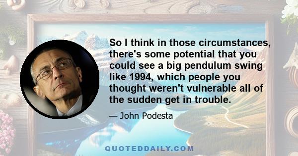 So I think in those circumstances, there's some potential that you could see a big pendulum swing like 1994, which people you thought weren't vulnerable all of the sudden get in trouble.