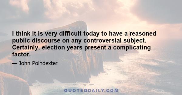 I think it is very difficult today to have a reasoned public discourse on any controversial subject. Certainly, election years present a complicating factor.