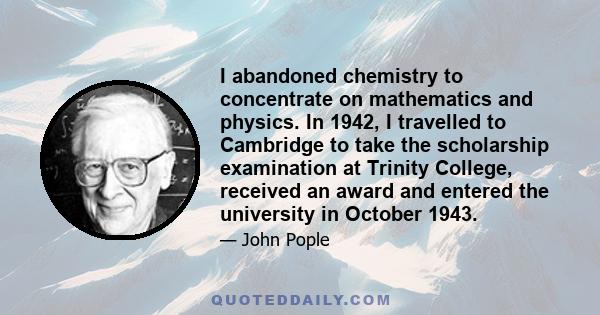 I abandoned chemistry to concentrate on mathematics and physics. In 1942, I travelled to Cambridge to take the scholarship examination at Trinity College, received an award and entered the university in October 1943.