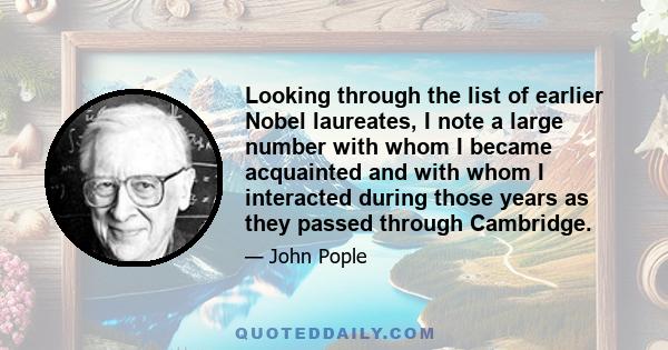 Looking through the list of earlier Nobel laureates, I note a large number with whom I became acquainted and with whom I interacted during those years as they passed through Cambridge.